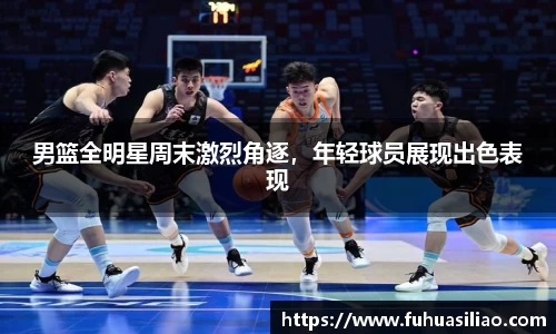男篮全明星周末激烈角逐，年轻球员展现出色表现