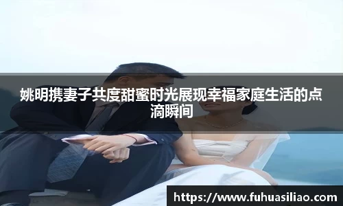 姚明携妻子共度甜蜜时光展现幸福家庭生活的点滴瞬间