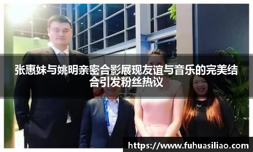 张惠妹与姚明亲密合影展现友谊与音乐的完美结合引发粉丝热议
