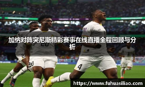 加纳对阵突尼斯精彩赛事在线直播全程回顾与分析